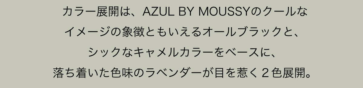 カラー展開は、AZUL BY MOUSSYのクールなイメージの象徴ともいえるオールブラックと、シックなキャメルカラーをベースに、落ち着いた色味のラベンダーが目を惹く２色展開。