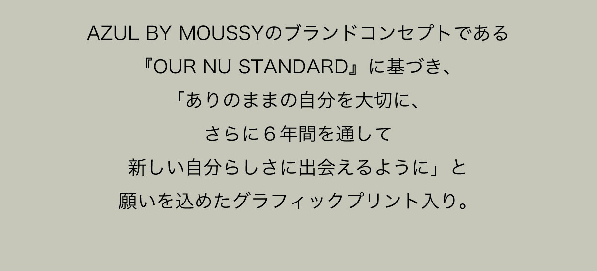 AZUL BY MOUSSYのブランドコンセプトである『OUR NU STANDARD』に基づき、「ありのままの自分を大切に、さらに６年間を通して新しい自分らしさに出会えるように」と願いを込めたグラフィックプリント入り。