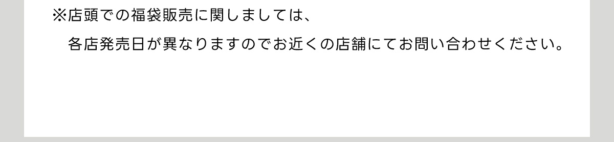 ※店頭での福袋販売に関しましては、各店発売日が異なりますのでお近くの店舗にてお問い合わせください。