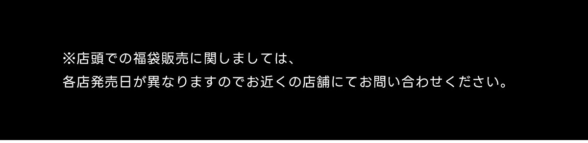 ※店頭での福袋販売に関しましては、各店発売日が異なりますのでお近くの店舗にてお問い合わせください。