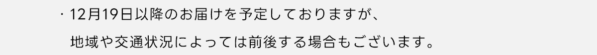 ※12月19日以降のお届けを予定しておりますが、地域や交通状況によっては前後する場合もございます。
