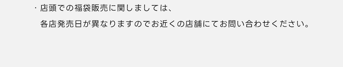 ※店頭での福袋販売に関しましては、各店発売日が異なりますのでお近くの店舗にてお問い合わせください。