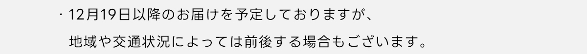 ※12月19日以降のお届けを予定しておりますが、地域や交通状況によっては前後する場合もございます。