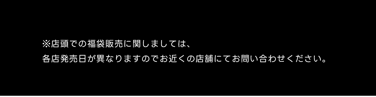 ※店頭での福袋販売に関しましては、各店発売日が異なりますのでお近くの店舗にてお問い合わせください。