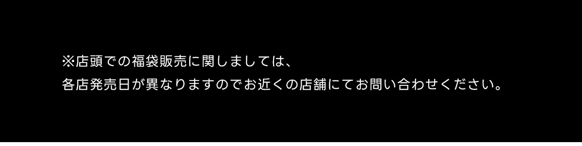 ※店頭での福袋販売に関しましては、各店発売日が異なりますのでお近くの店舗にてお問い合わせください。