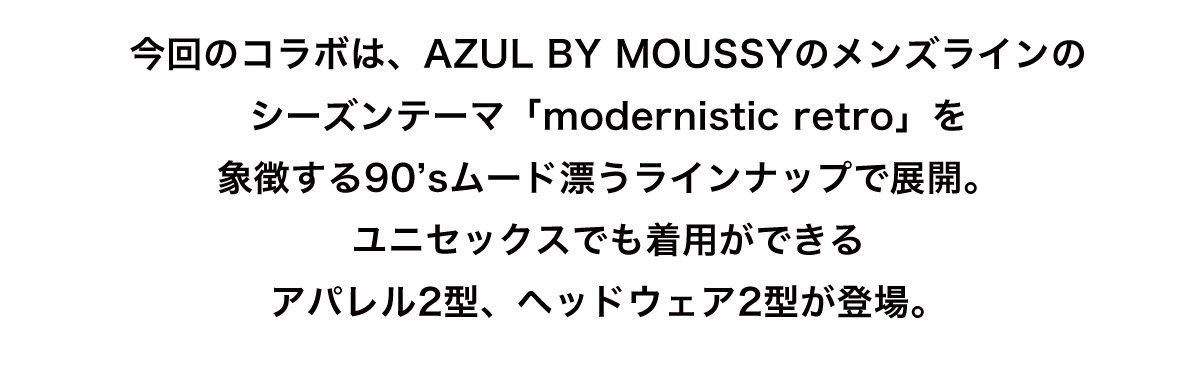 今回のコラボは、AZUL BY MOUSSYのメンズラインのシーズンテーマ「modernistic retro」を象徴する90’sムード漂うラインナップで展開。ユニセックスでも着用ができるアパレル2型、ヘッドウェア2型が登場。