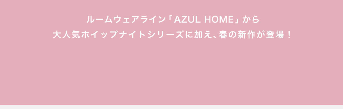 ルームウェアライン「AZUL HOME」から大人気ホイップナイトシリーズに加え、春の新作が登場！