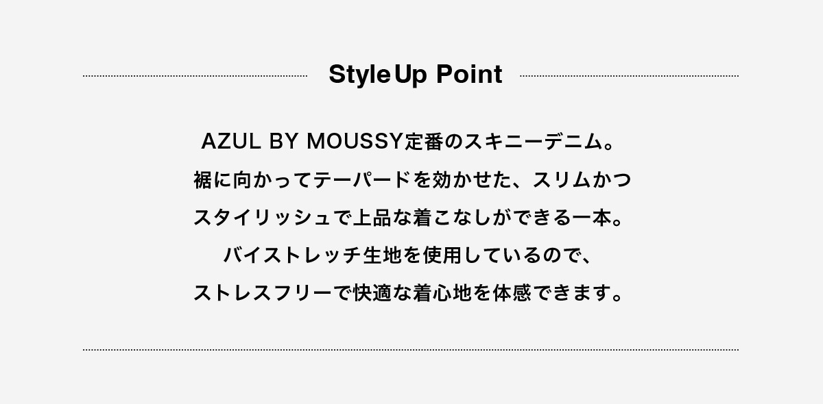AZUL BY MOUSSY定番のスキニーデニム。裾に向かってテーパードを効かせた、スリムかつスタイリッシュで上品な着こなしができる一本。バイストレッチ生地を使用しているので、ストレスフリーで快適な着心地を体感できます。