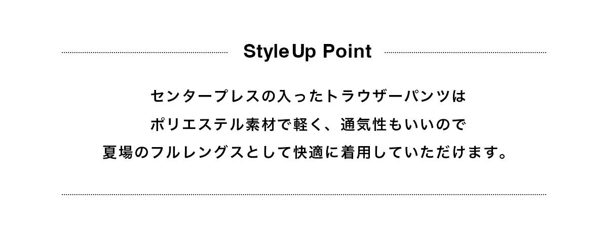 センタープレスの入ったトラウザーパンツはポリエステル素材で軽く、通気性もいいので夏場のフルレングスとして快適に着用していただけます。