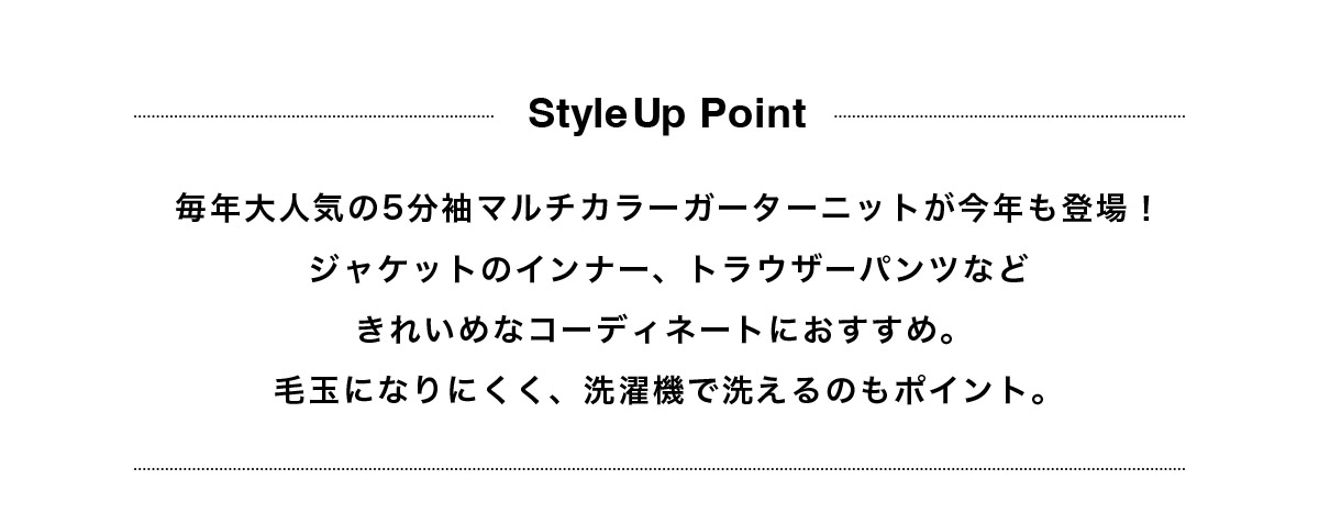 毎年大人気の5分袖マルチカラーガーターニットが今年も登場！ジャケットのインナー、トラウザーパンツなどきれいめなコーディネートにおすすめ。 毛玉になりにくく、洗濯機で洗えるのもポイント。