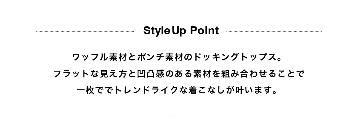 ワッフル素材とポンチ素材のドッキングトップス。フラットな見え方と凹凸感のある素材を組み合わせることで一枚ででトレンドライクな着こなしが叶います。