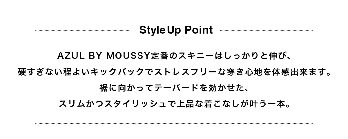 AZUL BY MOUSSY定番のスキニーはしっかりと伸び、硬すぎない程よいキックバックでストレスフリーな穿き心地を体感出来ます。裾に向かってテーパードを効かせた、スリムかつスタイリッシュで上品な着こなしが叶う一本。