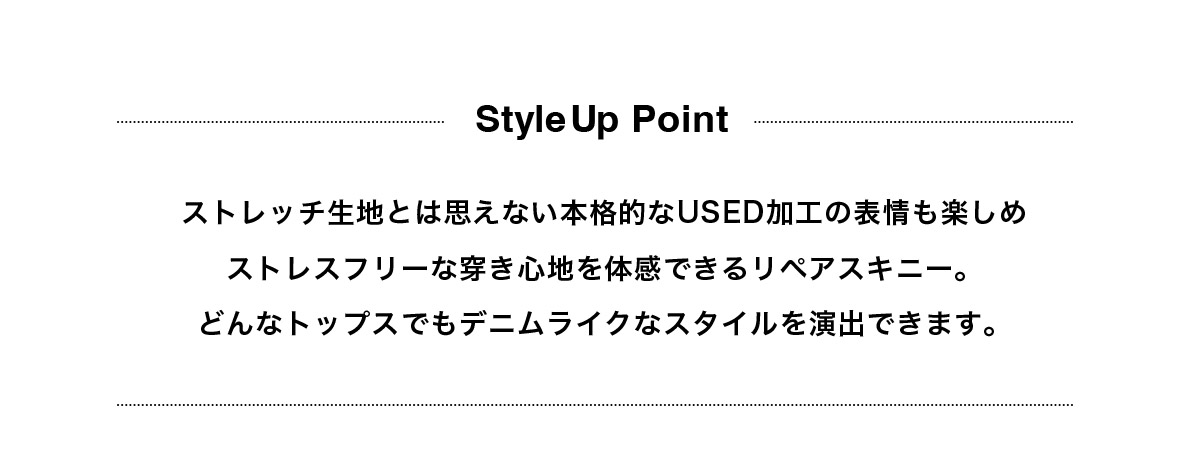 ストレッチ生地とは思えない本格的なUSED加工の表情も楽しめストレスフリーな穿き心地を体感できるリペアスキニー。どんなトップスでもデニムライクなスタイルを演出できます。