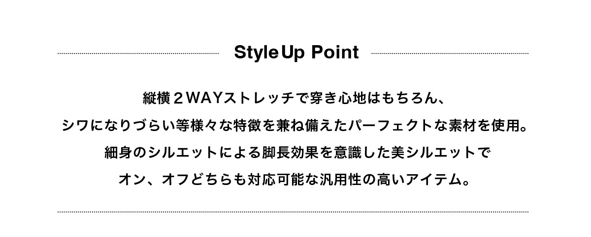 縦横２WAYストレッチで穿き心地はもちろん、シワになりづらい等様々な特徴を兼ね備えたパーフェクトな素材を使用。細身のシルエットによる脚長効果を意識した美シルエットでオン、オフどちらも対応可能な汎用性の高いアイテム。