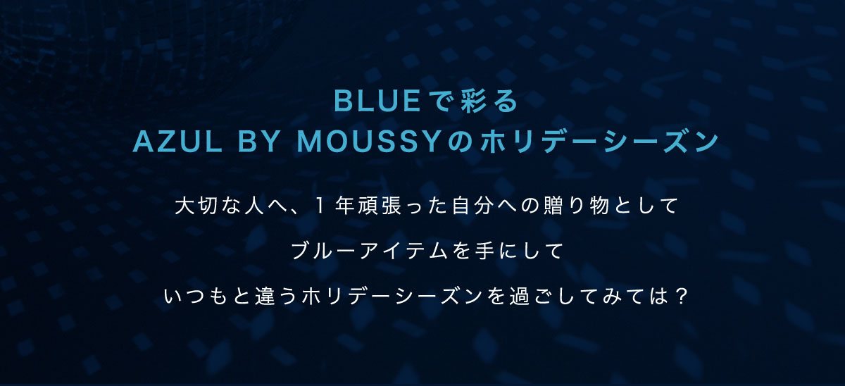 BLUEで彩る AZUL BY MOUSSYのホリデーシーズン　大切な人へ、1年頑張った自分への贈り物としてブルーアイテムを手にしていつもと違うホリデーシーズンを過ごしてみては？