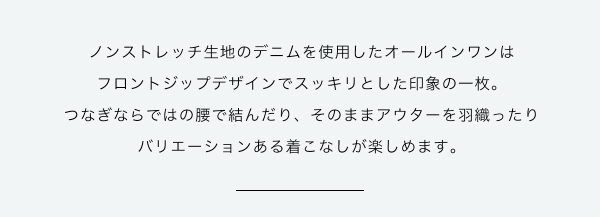 ノンストレッチ生地のデニムを使用したオールインワンはフロントジップデザインでスッキリとした印象の1枚。つなぎならではの腰で結んだり、そのままアウターを羽織ったりバリエーションある着こなしが楽しめます。