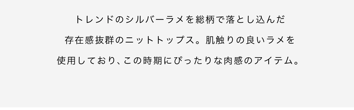 トレンドのシルバーラメを総柄で落とし込んだ存在感抜群のニットトップス。肌触りの良いラメを使用しており、この時期にぴったりな肉感のアイテム。