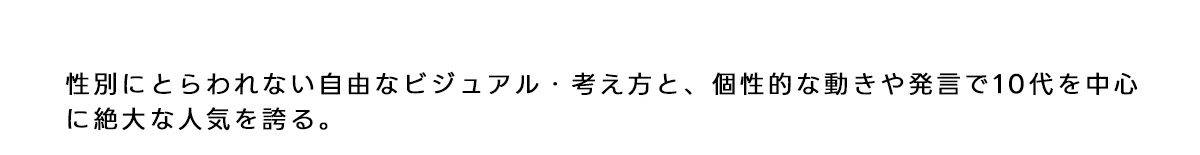 性別にとらわれない自由なビジュアル考え方と、 個性的な動きや発言で10代を中心に絶大な人気を誇る。