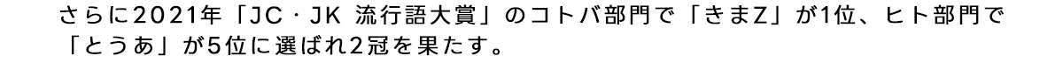 2021年 『JC JK 流行語大賞』 のコトバ部門で 『きまZ』 が1位、ヒト部門で 『とうあ』 が5位と2冠を果たす