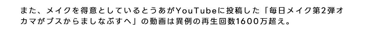 また、メイクを得意としているとうあがyou tubeに投稿した「毎日メイク第2弾オカマがブスからましなぶすへ」の動画は異例の再生回数1600万越え