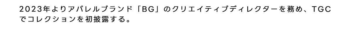 2023年よりアパレルブランド 「BG」のクリエイティブディレクターを務めTGCでコレクションを初披露する。