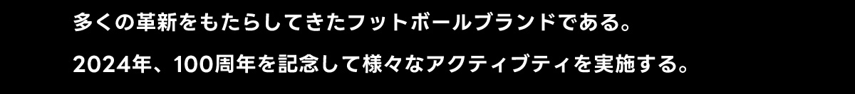 多くの革新をもたらしてきたフットボールブランドである。2024年、 100周年を記念して様々なアクティブティを実施する。