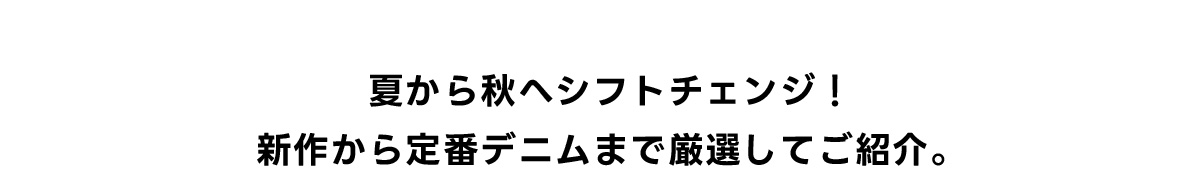 夏から秋へシフトチェンジ！新作から定番デニムまで厳選してご紹介。