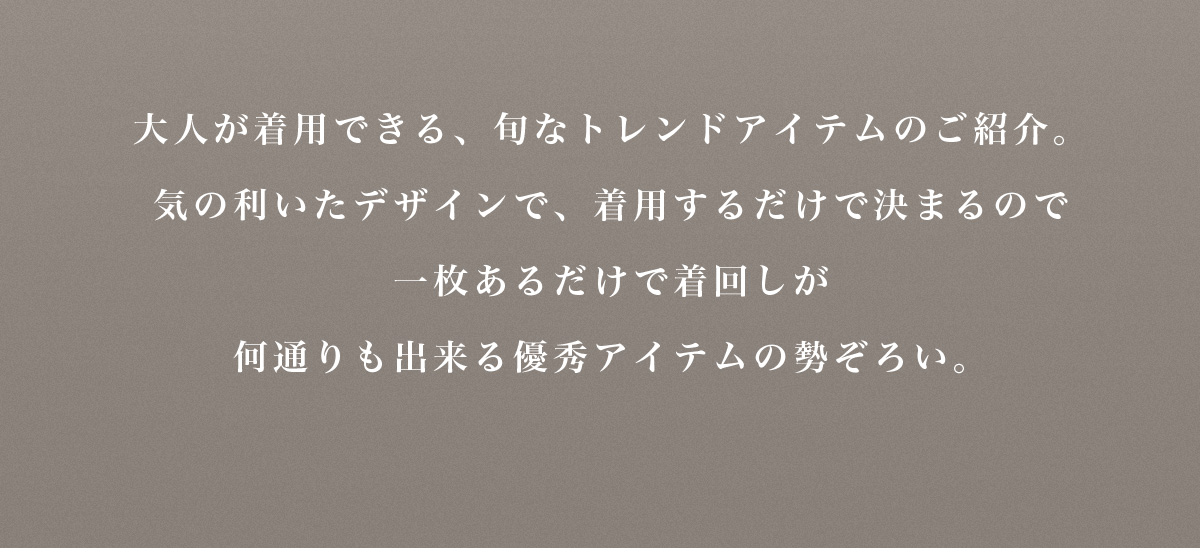 大人が着用できる、旬なトレンドアイテムのご紹介。気の利いたデザインで、 着用するだけで決まるので一枚あるだけで着回しが何通りも出来る優秀アイテムの勢ぞろい。