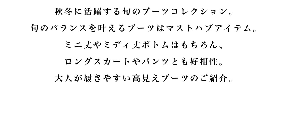 秋冬に活躍する旬のブーツコレクション。旬のバランスを叶えるブーツはマストハブアイテム。ミニ丈やミディ丈ボトムはもちろん、ロングスカートやパンツとも好相性。大人が履きやすい高見えブーツのご紹介。