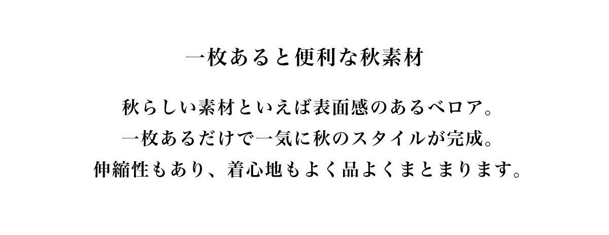 一枚あると便利な秋素材　秋らしい素材といえば表面感のあるベロア。一枚あるだけで一気に秋のスタイルが完成。伸縮性もあり、着心地もよく品よくまとまります。