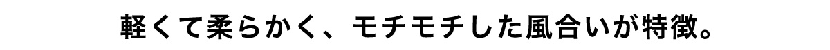 軽くて柔らかく、モチモチした風合いが特徴。