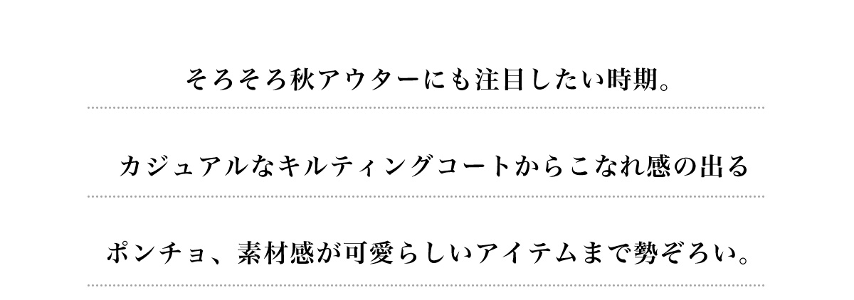 そろそろ秋アウターにも注目したい時期。カジュアルなキルティングコートからこなれ感の出るポンチョ、素材感が可愛らしいアイテムまで勢ぞろい。