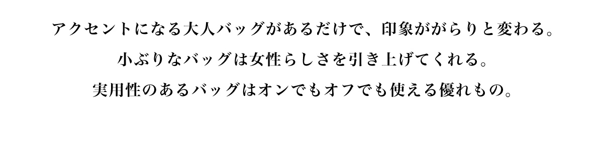 アクセントになる大人バッグがあるだけで、 印象ががらりと変わる。小ぶりなバッグは女性らしさを引き上げてくれる。実用性のあるバッグはオンでもオフでも使える優れもの。