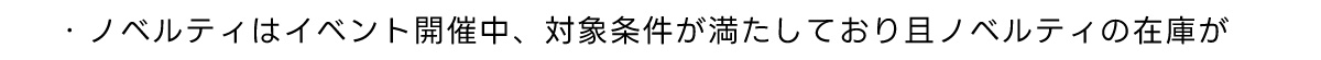 ・ノベルティはイベント開催中、対象条件が満たしており且ノベルティの在庫が