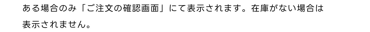 ある場合のみ 「ご注文の確認画面」 にて表示されます。 在庫がない場合は 表示されません。