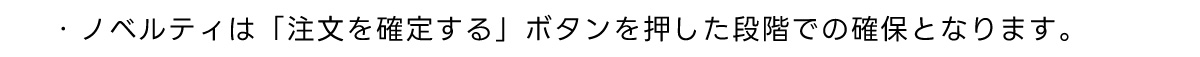 ・ノベルティは 「注文を確定する」ボタンを押した段階での確保となります。