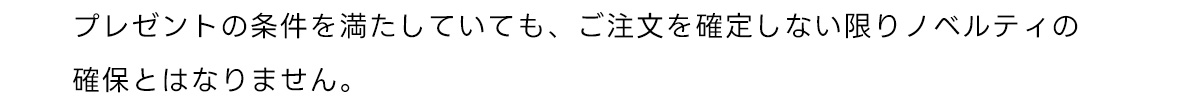 プレゼントの条件を満たしていても、 ご注文を確定しない限りノベルティの確保とはなりません。