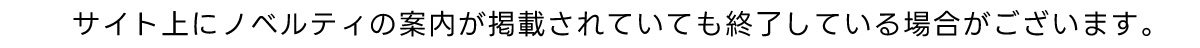 サイト上にノベルティの案内が掲載されていても終了している場合がございます。