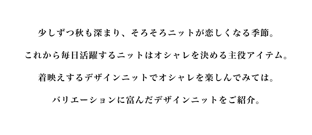 少しずつ秋も深まり、 そろそろニットが恋しくなる季節。これから毎日活躍するニットはオシャレを決める主役アイテム。着映えするデザインニットでオシャレを楽しんでみては。バリエーションに富んだデザインニットをご紹介。