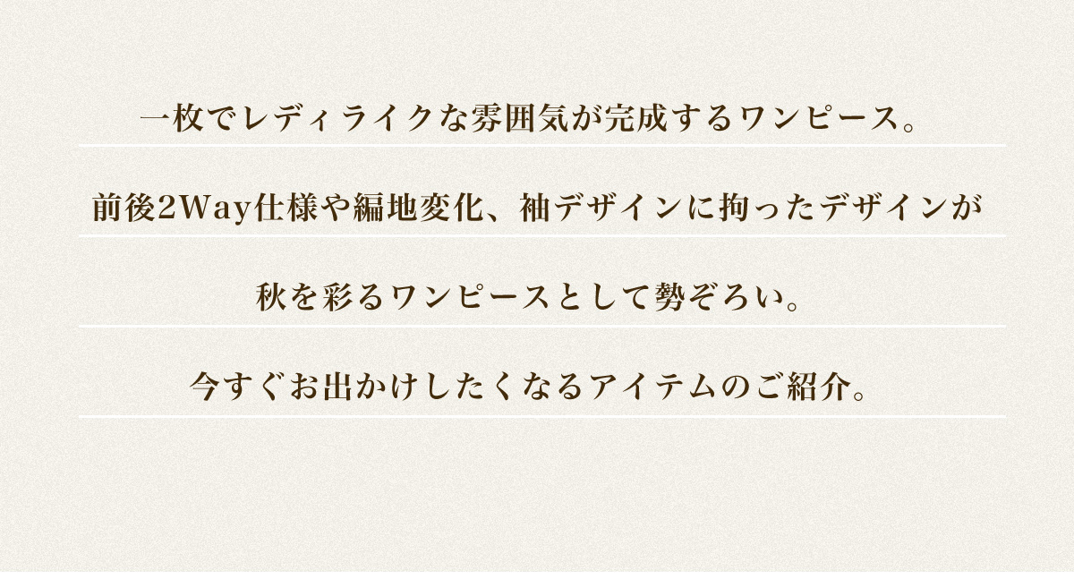 一枚でレディライクな雰囲気が完成するワンピース。前後2Way仕様や編地変化、袖デザインに拘ったデザインが秋を彩るワンピースとして勢ぞろい。今すぐお出かけしたくなるアイテムのご紹介。