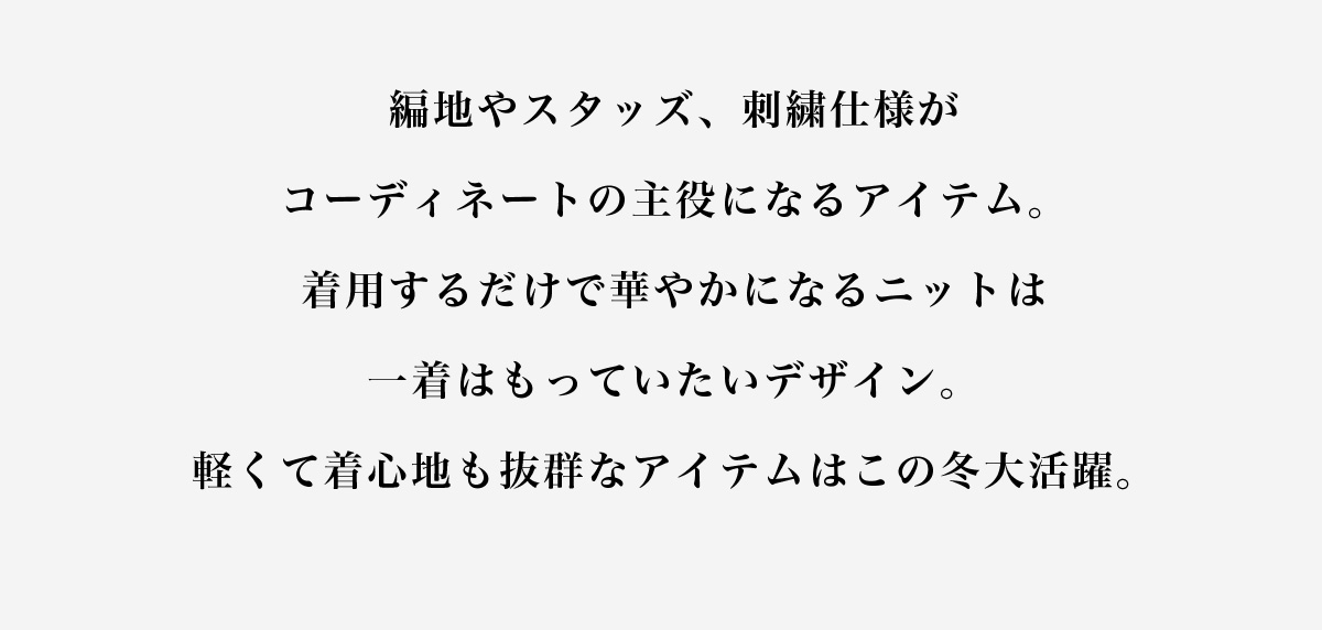 編地やスタッズ、刺繍仕様がコーディネートの主役になるアイテム。着用するだけで華やかになるニットは一着はもっていたいデザイン。軽くて着心地も抜群なアイテムはこの冬大活躍。