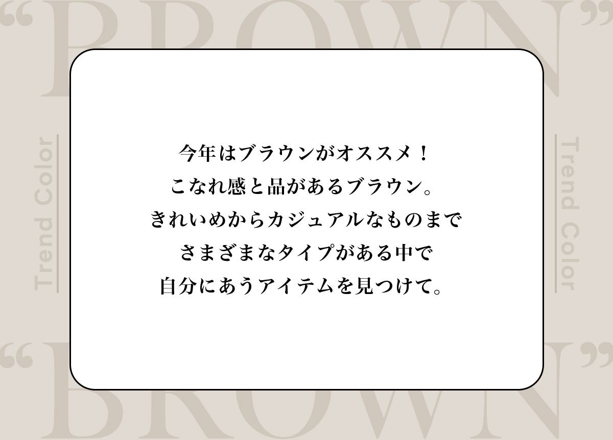 今年はブラウンがオススメ！こなれ感と品があるブラウン。きれいめからカジュアルなものまでさまざまなタイプがある中で自分にあうアイテムを見つけて。