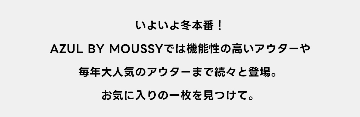 いよいよ冬本番！AZUL BY MOUSSYでは機能性の高いアウターや毎年大人気のアウターまで続々と登場。お気に入りの一枚を見つけて。