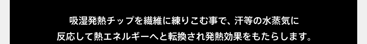 吸湿発熱チップを繊維に練りこむ事で、汗等の水蒸気に反応して熱エネルギーへと転換され発熱効果をもたらします。