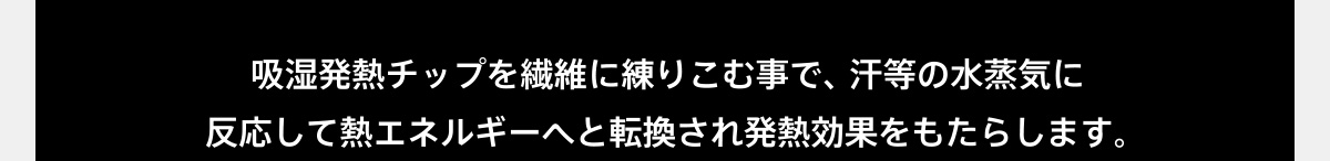 吸湿発熱チップを繊維に練りこむ事で、汗等の水蒸気に反応して熱エネルギーへと転換され発熱効果をもたらします。