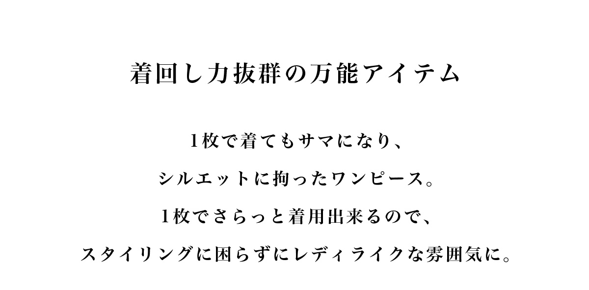 着回し力抜群の万能アイテム　1枚で着てもサマになり、シルエットに拘ったワンピース。1枚でさらっと着用出来るので、スタイリングに困らずにレディライクな雰囲気に。