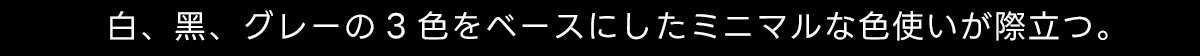 白、黒、グレーの3色をベースにしたミニマルな色使いが際立つ。