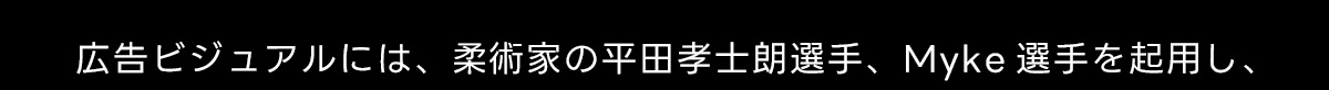 広告ビジュアルには、 柔術家の平田孝士朗選手、 Myke 選手を起用し、