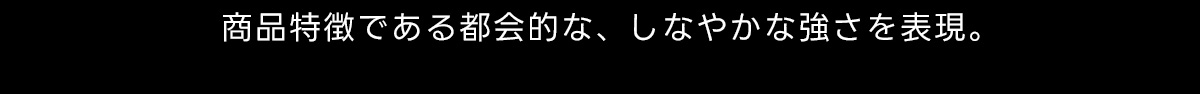 商品特徴である都会的な、 しなやかな強さを表現。