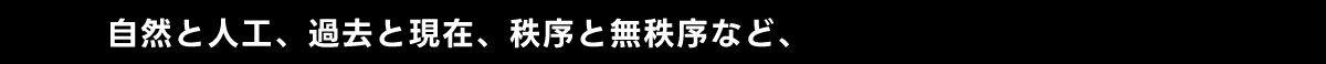 自然と人工、 過去と現在、 秩序と無秩序など、